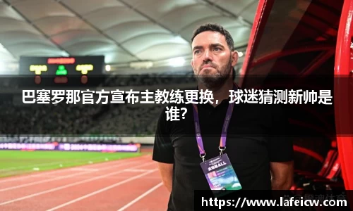 巴塞罗那官方宣布主教练更换，球迷猜测新帅是谁？