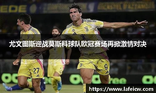 尤文图斯迎战莫斯科球队欧冠赛场再掀激情对决