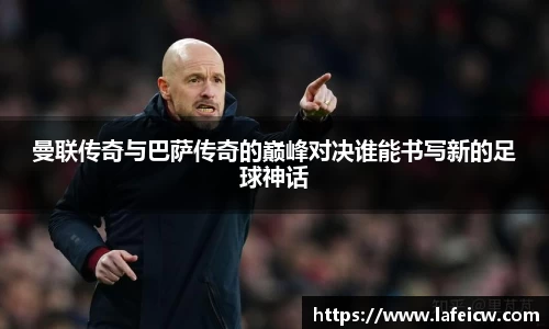 曼联传奇与巴萨传奇的巅峰对决谁能书写新的足球神话