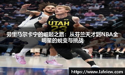 劳里马尔卡宁的崛起之路：从芬兰天才到NBA全明星的蜕变与挑战
