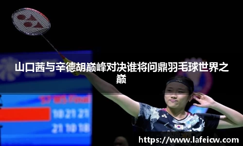 山口茜与辛德胡巅峰对决谁将问鼎羽毛球世界之巅