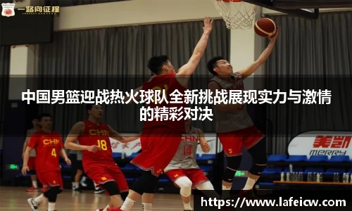 中国男篮迎战热火球队全新挑战展现实力与激情的精彩对决