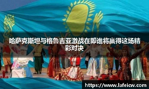哈萨克斯坦与格鲁吉亚激战在即谁将赢得这场精彩对决